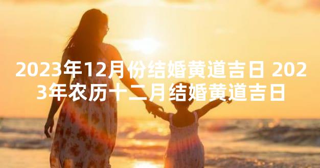 2023年12月份结婚黄道吉日 2023年农历十二月结婚黄道吉日
